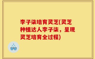 李子柒培育灵芝(灵芝种植达人李子柒，呈现灵芝培育全过程)