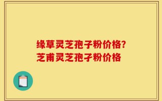 缘草灵芝孢子粉价格？芝甫灵芝孢孑粉价格