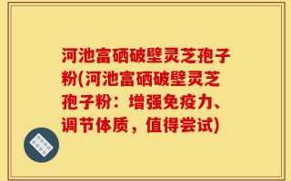 河池富硒破壁灵芝孢子粉(河池富硒破壁灵芝孢子粉：增强免疫力、调节体质，值得尝试)