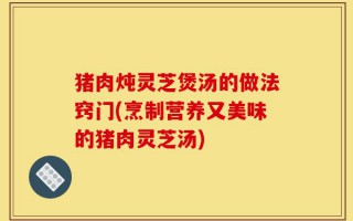 猪肉炖灵芝煲汤的做法窍门(烹制营养又美味的猪肉灵芝汤)