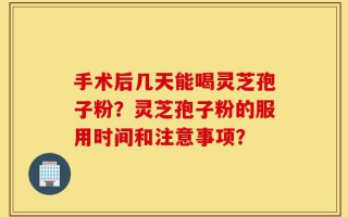 手术后几天能喝灵芝孢子粉？灵芝孢子粉的服用时间和注意事项？