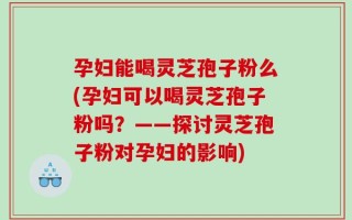 孕妇能喝灵芝孢子粉么(孕妇可以喝灵芝孢子粉吗？——探讨灵芝孢子粉对孕妇的影响)