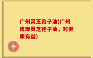 广州灵芝孢子油(广州出现灵芝孢子油，对健康有益)
