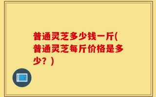 普通灵芝多少钱一斤(普通灵芝每斤价格是多少？)