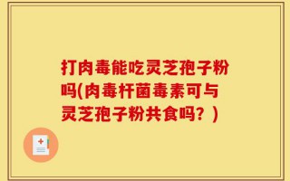 打肉毒能吃灵芝孢子粉吗(肉毒杆菌毒素可与灵芝孢子粉共食吗？)