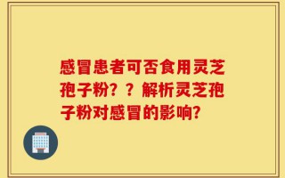 感冒患者可否食用灵芝孢子粉？？解析灵芝孢子粉对感冒的影响？