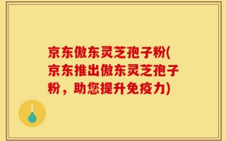 京东傲东灵芝孢子粉(京东推出傲东灵芝孢子粉，助您提升免疫力)