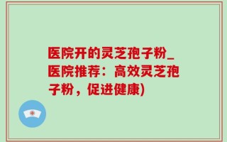 医院开的灵芝孢子粉_医院推荐：高效灵芝孢子粉，促进健康)