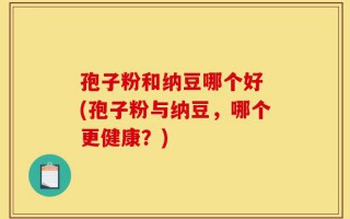 孢子粉和纳豆哪个好 (孢子粉与纳豆，哪个更健康？)