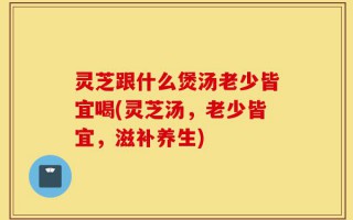 灵芝跟什么煲汤老少皆宜喝(灵芝汤，老少皆宜，滋补养生)