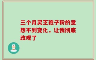三个月灵芝孢子粉的意想不到变化，让我彻底改观了
