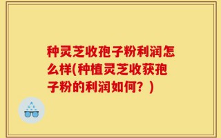 种灵芝收孢子粉利润怎么样(种植灵芝收获孢子粉的利润如何？)