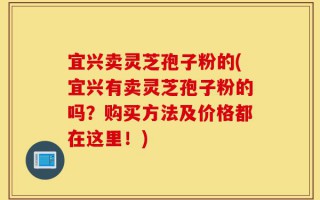 宜兴卖灵芝孢子粉的(宜兴有卖灵芝孢子粉的吗？购买方法及价格都在这里！)