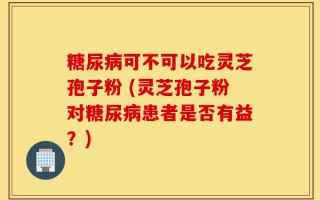 糖尿病可不可以吃灵芝孢子粉 (灵芝孢子粉对糖尿病患者是否有益？)