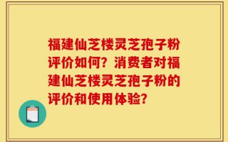 福建仙芝楼灵芝孢子粉评价如何？消费者对福建仙芝楼灵芝孢子粉的评价和使用体验？
