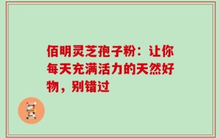 佰明灵芝孢子粉：让你每天充满活力的天然好物，别错过