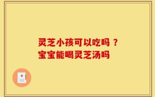 灵芝小孩可以吃吗 ？宝宝能喝灵芝汤吗