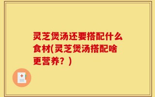 灵芝煲汤还要搭配什么食材(灵芝煲汤搭配啥更营养？)