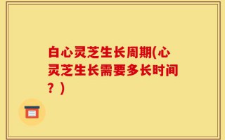 白心灵芝生长周期(心灵芝生长需要多长时间？)