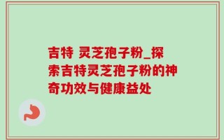 吉特 灵芝孢子粉_探索吉特灵芝孢子粉的神奇功效与健康益处