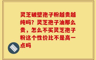灵芝破壁孢子粉越贵越纯吗？灵芝孢子油那么贵，怎么不买灵芝孢子粉这个性价比不是高一点吗