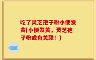 吃了灵芝孢子粉小便发黄(小便发黄，灵芝孢子粉或有关联！)