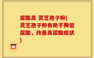 尿酸高 灵芝孢子粉(灵芝孢子粉有助于降低尿酸，改善高尿酸症状)