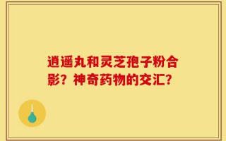 逍遥丸和灵芝孢子粉合影？神奇药物的交汇？