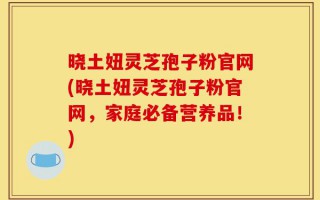 晓土妞灵芝孢子粉官网(晓土妞灵芝孢子粉官网，家庭必备营养品！)