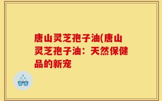 唐山灵芝孢子油(唐山灵芝孢子油：天然保健品的新宠