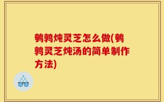 鹌鹑炖灵芝怎么做(鹌鹑灵芝炖汤的简单制作方法)