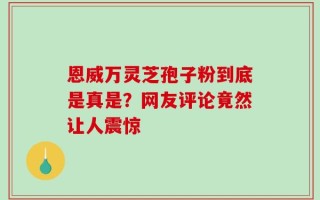 恩威万灵芝孢子粉到底是真是？网友评论竟然让人震惊