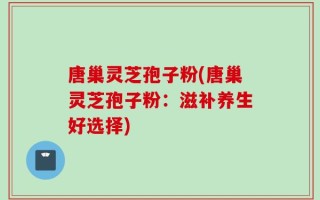 唐巢灵芝孢子粉(唐巢灵芝孢子粉：滋补养生好选择)
