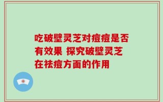 吃破壁灵芝对痘痘是否有效果 探究破壁灵芝在祛痘方面的作用