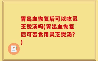 胃出血恢复后可以吃灵芝煲汤吗(胃出血恢复后可否食用灵芝煲汤？)
