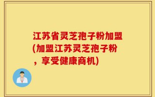 江苏省灵芝孢子粉加盟(加盟江苏灵芝孢子粉，享受健康商机)