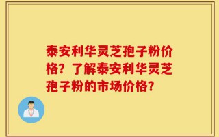 泰安利华灵芝孢子粉价格？了解泰安利华灵芝孢子粉的市场价格？