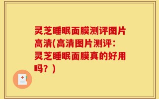 灵芝睡眠面膜测评图片高清(高清图片测评：灵芝睡眠面膜真的好用吗？)
