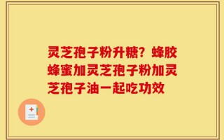 灵芝孢子粉升糖？蜂胶蜂蜜加灵芝孢子粉加灵芝孢子油一起吃功效