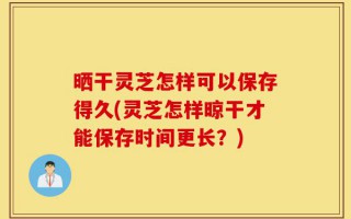 晒干灵芝怎样可以保存得久(灵芝怎样晾干才能保存时间更长？)