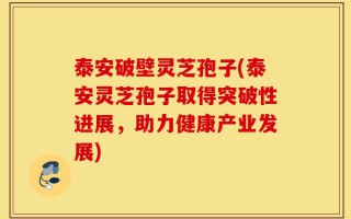 泰安破壁灵芝孢子(泰安灵芝孢子取得突破性进展，助力健康产业发展)