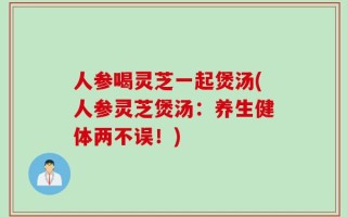 人参喝灵芝一起煲汤(人参灵芝煲汤：养生健体两不误！)