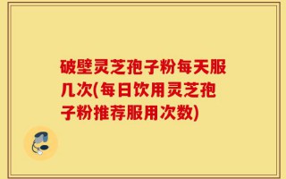 破壁灵芝孢子粉每天服几次(每日饮用灵芝孢子粉推荐服用次数)