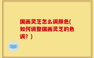 国画灵芝怎么调颜色(如何调整国画灵芝的色调？)