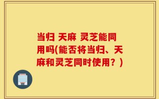 当归 天麻 灵芝能同用吗(能否将当归、天麻和灵芝同时使用？)