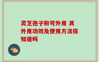 灵芝孢子粉可外用 其外用功效及使用方法你知道吗