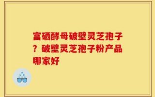 富硒酵母破壁灵芝孢子？破壁灵芝孢子粉产品哪家好