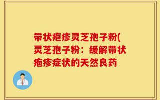 带状疱疹灵芝孢子粉(灵芝孢子粉：缓解带状疱疹症状的天然良药
