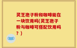 灵芝孢子粉和咖啡能在一块饮用吗(灵芝孢子粉与咖啡可搭配饮用吗？)