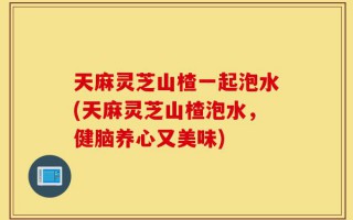 天麻灵芝山楂一起泡水(天麻灵芝山楂泡水，健脑养心又美味)